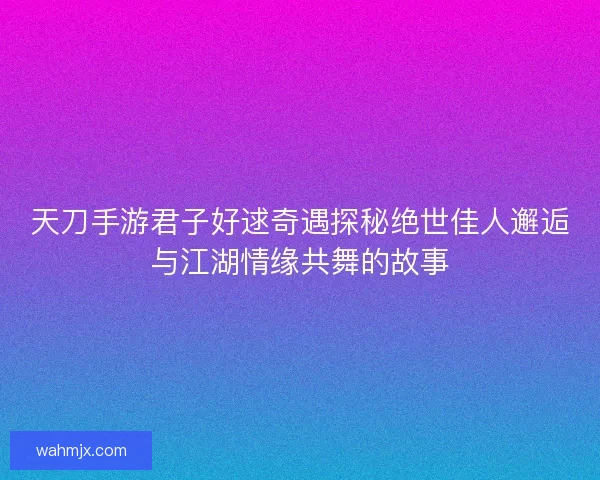 天刀手游君子好逑奇遇探秘绝世佳人邂逅与江湖情缘共舞的故事 天刀手游君子好逑奇遇探秘绝世佳人邂逅与江湖情缘共舞的故事