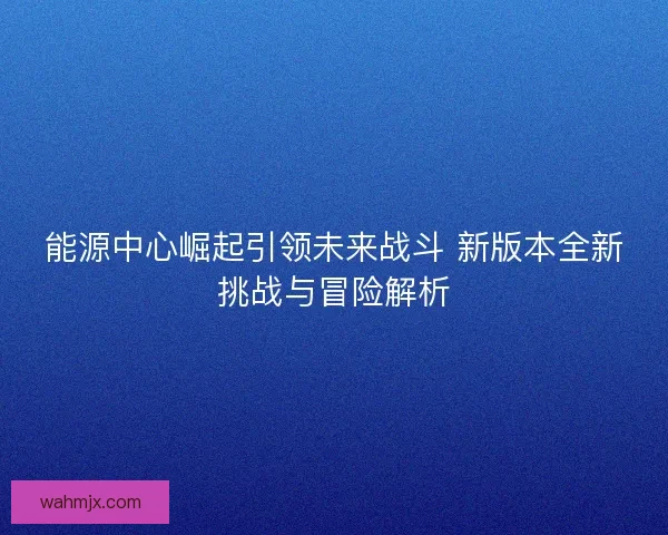 能源中心崛起引领未来战斗 新版本全新挑战与冒险解析 能源中心崛起引领未来战斗 新版本全新挑战与冒险解析