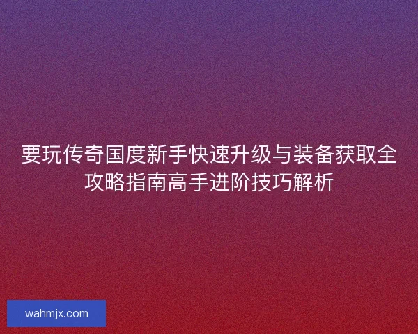 要玩传奇国度新手快速升级与装备获取全攻略指南高手进阶技巧解析