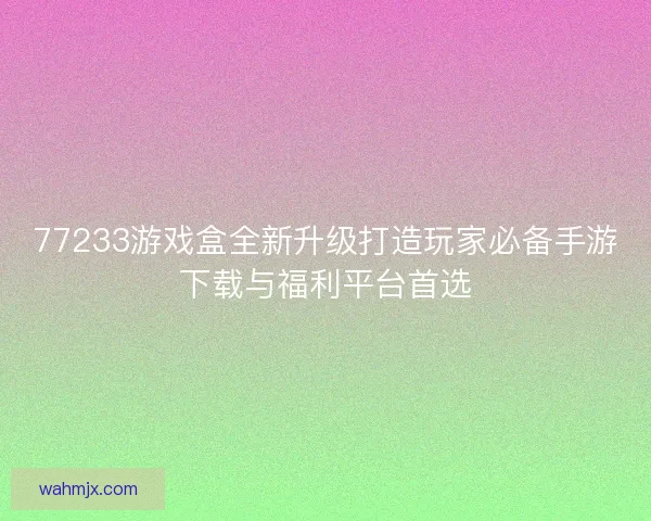 77233游戏盒全新升级打造玩家必备手游下载与福利平台首选