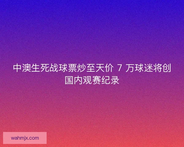 中澳生死战球票炒至天价 7 万球迷将创国内观赛纪录