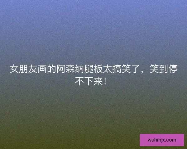 女朋友画的阿森纳腿板太搞笑了，笑到停不下来！