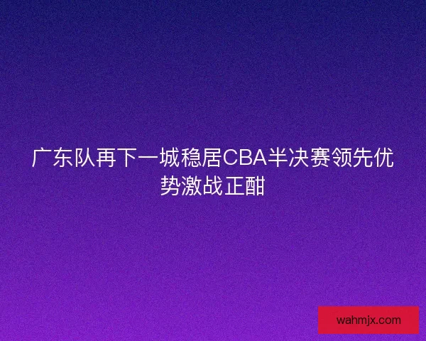 广东队再下一城稳居CBA半决赛领先优势激战正酣 广东队再下一城稳居CBA半决赛领先优势激战正酣