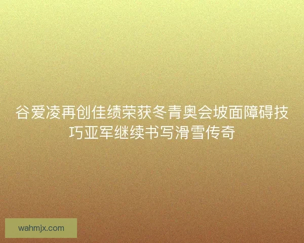 谷爱凌再创佳绩荣获冬青奥会坡面障碍技巧亚军继续书写滑雪传奇