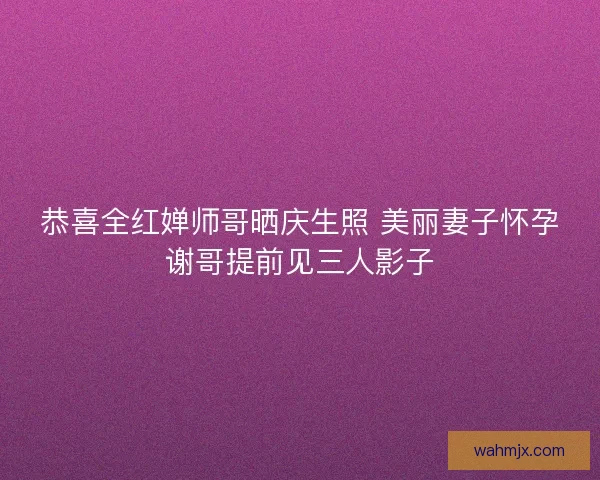 恭喜全红婵师哥晒庆生照 美丽妻子怀孕谢哥提前见三人影子 恭喜全红婵师哥晒庆生照 美丽妻子怀孕谢哥提前见三人影子