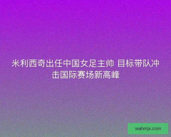 米利西奇出任中国女足主帅 目标带队冲击国际赛场新高峰 米利西奇出任中国女足主帅 目标带队冲击国际赛场新高峰