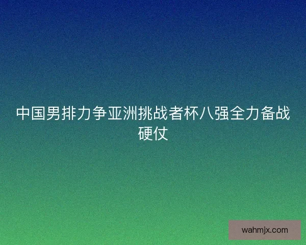 中国男排力争亚洲挑战者杯八强全力备战硬仗