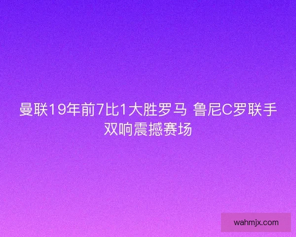 曼联19年前7比1大胜罗马 鲁尼C罗联手双响震撼赛场 曼联19年前7比1大胜罗马 鲁尼C罗联手双响震撼赛场