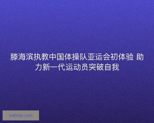 滕海滨执教中国体操队亚运会初体验 助力新一代运动员突破自我 滕海滨执教中国体操队亚运会初体验 助力新一代运动员突破自我