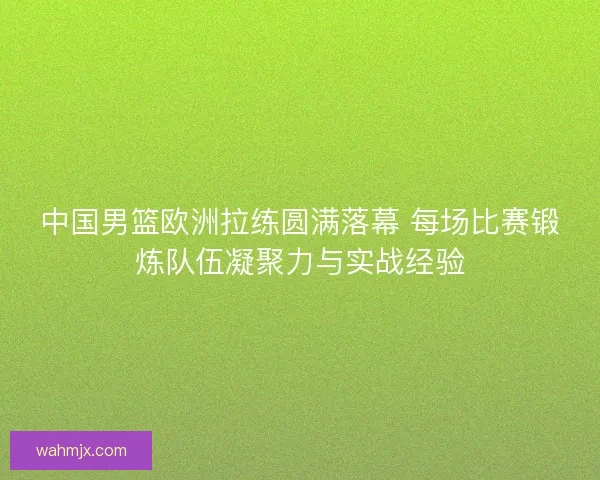中国男篮欧洲拉练圆满落幕 每场比赛锻炼队伍凝聚力与实战经验