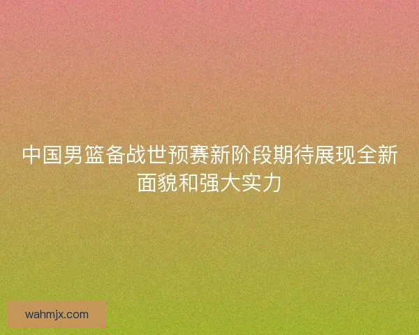 中国男篮备战世预赛新阶段期待展现全新面貌和强大实力