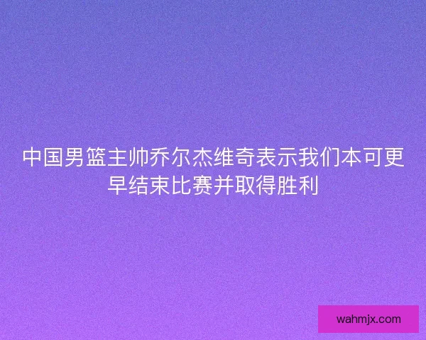 中国男篮主帅乔尔杰维奇表示我们本可更早结束比赛并取得胜利 中国男篮主帅乔尔杰维奇表示我们本可更早结束比赛并取得胜利