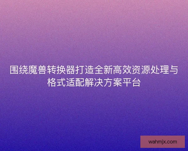 围绕魔兽转换器打造全新高效资源处理与格式适配解决方案平台 围绕魔兽转换器打造全新高效资源处理与格式适配解决方案平台