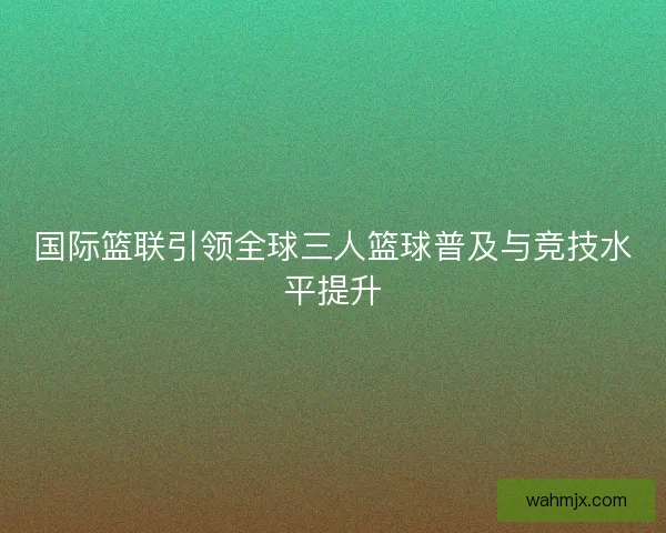 国际篮联引领全球三人篮球普及与竞技水平提升 国际篮联引领全球三人篮球普及与竞技水平提升