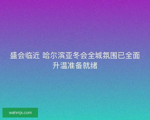 盛会临近 哈尔滨亚冬会全城氛围已全面升温准备就绪 盛会临近 哈尔滨亚冬会全城氛围已全面升温准备就绪